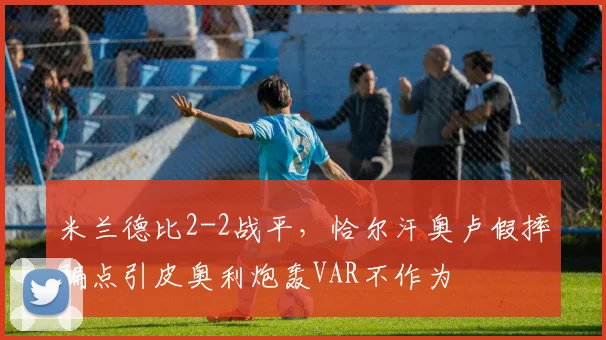 米兰德比2-2战平,恰尔汗奥卢假摔骗点引皮奥利炮轰VAR不作为