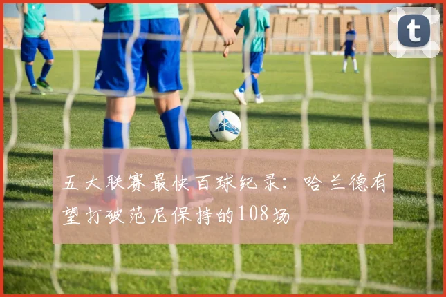 五大联赛最快百球纪录：哈兰德有望打破范尼保持的108场