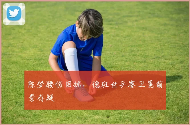 陈梦腰伤困扰,德班世乒赛卫冕前景存疑