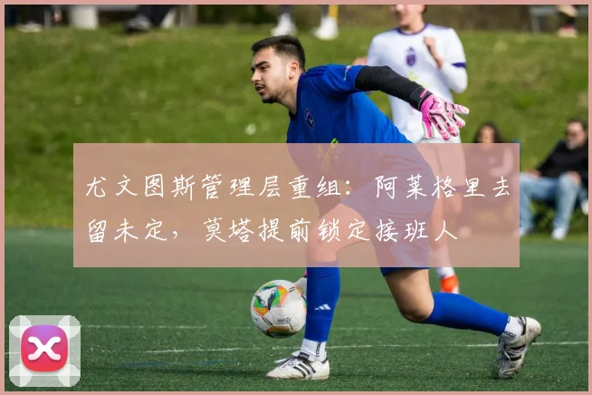 尤文图斯管理层重组：阿莱格里去留未定，莫塔提前锁定接班人