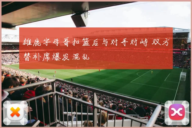 雄鹿字母哥扣篮后与对手对峙 双方替补席爆发混乱