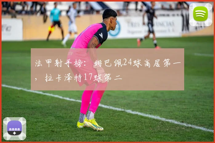 法甲射手榜:姆巴佩24球高居第一,拉卡泽特17球第二